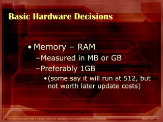 Basic Hardware Decisions Memory – RAM Measured in MB or GB Preferably 1GB  (some say it will run at 512, but not worth later update costs) 