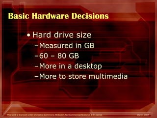 Basic Hardware Decisions Hard drive size Measured in GB 60 – 80 GB More in a desktop  More to store multimedia 