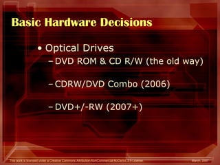 Basic Hardware Decisions Optical Drives DVD ROM & CD R/W (the old way) CDRW/DVD Combo (2006) DVD+/-RW (2007+) 