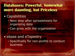 Databases: Powerful, Somewhat more daunting, but Priceless Capabilities Next step after spreadsheets for organizing data Can grow with the organization ebase and eTapestry Specifically for non-profits to conduct business 