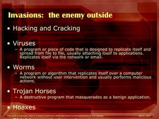 Invasions:  the enemy outside Hacking and Cracking Viruses A program or piece of code that is designed to replicate itself and spread from file to file, usually attaching itself to applications. Replicates itself via the network or email. Worms  A program or algorithm that replicates itself over a computer network without user intervention and usually performs malicious actions.  Trojan Horses  A destructive program that masquerades as a benign application.  Hoaxes Phishing and pharming 