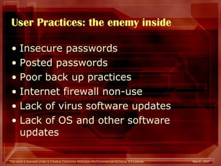 User Practices: the enemy inside Insecure passwords  Posted passwords Poor back up practices Internet firewall non-use Lack of virus software updates Lack of OS and other software updates  