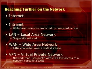 Reaching Further on the Network Internet Intranet  Web-based services protected by password access LAN – Local Area Network Single site network WAN – Wide Area Network LANs connected over a wide distance VPN – Virtual Private Network Network that uses public wires to allow access to a network (usually a LAN) 