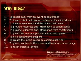 Why Blog? To report back from an event or conference  To involve staff and take advantage of their knowledge  To involve volunteers and document their work  To provide resources and information to constituents  To provide resources and information from constituents  To give constituents a place to voice their opinion  To give constituents support  To create the media coverage constituents want  To give constituents the power and tools to create change  To reach potential donors  Source:  Netsquared.org, http://www.netsquared.org/blog/britt-bravo/ 10-ways-nonprofits-can-use-blogs 