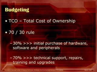 Budgeting TCO – Total Cost of Ownership 70 / 30 rule 30% >>> initial purchase of hardware, software and peripherals 70% >>> technical support, repairs, training and upgrades 