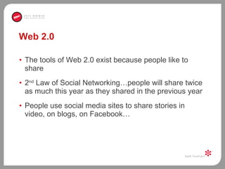 Web 2.0 The tools of Web 2.0 exist because people like to share  2 nd  Law of Social Networking…people will share twice as much this year as they shared in the previous year People use social media sites to share stories in video, on blogs, on Facebook… 