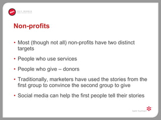 Non-profits Most (though not all) non-profits have two distinct targets  People who use services People who give – donors Traditionally, marketers have used the stories from the first group to convince the second group to give  Social media can help the first people tell their stories 