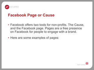 Facebook Page or Cause Facebook offers two tools for non-profits. The Cause, and the Facebook page. Pages are a free presence on Facebook for people to engage with a brand.  Here are some examples of pages: 