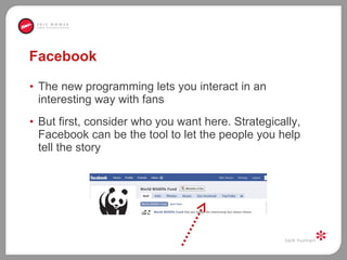 Facebook The new programming lets you interact in an interesting way with fans  But first, consider who you want here. Strategically, Facebook can be the tool to let the people you help tell the story  