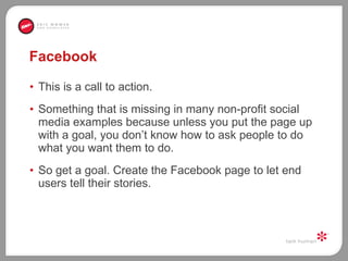 Facebook This is a call to action.  Something that is missing in many non-profit social media examples because unless you put the page up with a goal, you don’t know how to ask people to do what you want them to do.  So get a goal. Create the Facebook page to let end users tell their stories.  