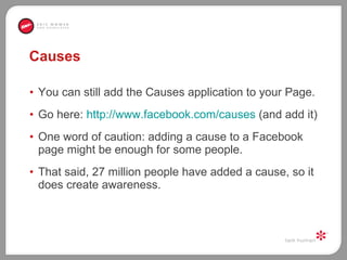 Causes You can still add the Causes application to your Page.  Go here:  http://www.facebook.com/causes  (and add it) One word of caution: adding a cause to a Facebook page might be enough for some people.  That said, 27 million people have added a cause, so it does create awareness.  