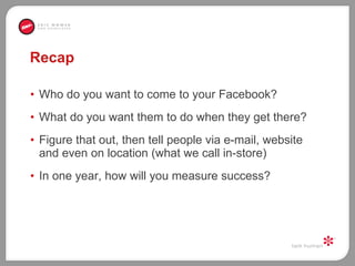 Recap Who do you want to come to your Facebook?  What do you want them to do when they get there? Figure that out, then tell people via e-mail, website and even on location (what we call in-store) In one year, how will you measure success?  