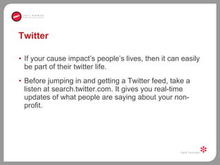 Twitter If your cause impact’s people’s lives, then it can easily be part of their twitter life. Before jumping in and getting a Twitter feed, take a listen at search.twitter.com. It gives you real-time updates of what people are saying about your non-profit.  