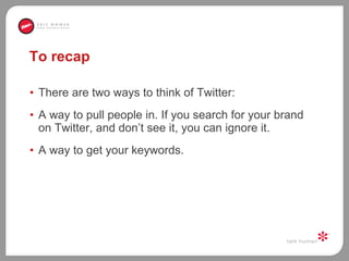 To recap There are two ways to think of Twitter:  A way to pull people in. If you search for your brand on Twitter, and don’t see it, you can ignore it. A way to get your keywords.  