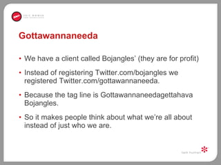 Gottawannaneeda We have a client called Bojangles’ (they are for profit) Instead of registering Twitter.com/bojangles we registered Twitter.com/gottawannaneeda.  Because the tag line is Gottawannaneedagettahava Bojangles.  So it makes people think about what we’re all about instead of just who we are.  