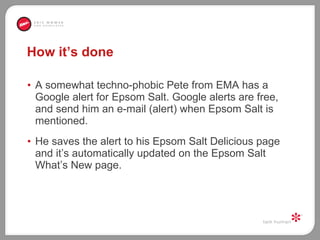 How it’s done A somewhat techno-phobic Pete from EMA has a Google alert for Epsom Salt. Google alerts are free, and send him an e-mail (alert) when Epsom Salt is mentioned.  He saves the alert to his Epsom Salt Delicious page and it’s automatically updated on the Epsom Salt What’s New page.  