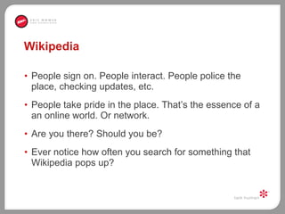 Wikipedia  People sign on. People interact. People police the place, checking updates, etc. People take pride in the place. That’s the essence of a an online world. Or network.  Are you there? Should you be?  Ever notice how often you search for something that Wikipedia pops up?  