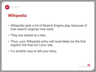 Wikipedia  Wikipedia gets a lot of Search Engine play because of how search engines now work.  They are based on Links.  Thus, your Wikipedia entry will most-likely be the first organic link that isn’t your site.  It’s another way to tell your story.  