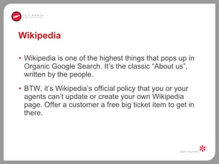 Wikipedia  Wikipedia is one of the highest things that pops up in Organic Google Search. It’s the classic “About us”, written by the people.  BTW, it’s Wikipedia’s official policy that you or your agents can’t update or create your own Wikipedia page. Offer a customer a free big ticket item to get in there. 