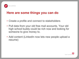 Here are some things you can do Create a profile and connect to stakeholders Pull data from your old free mail accounts. Your old high school buddy could be rich now and looking for someone to give money to.  Add content (LinkedIn now lets new people upload a resume) 