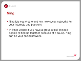 Ning Ning lets you create and join new social networks for your interests and passions In other words: if you have a group of like-minded people all tied up together because of a cause, Ning can be your social network.  