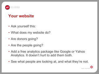 Your website Ask yourself this:  What does my website do?  Are donors going?  Are the people going?  Add a free analytics package like Google or Yahoo Analytics. It doesn’t hurt to add them both.  See what people are looking at, and what they’re not.  