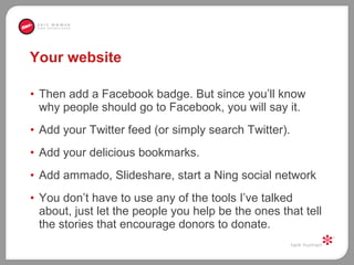 Your website Then add a Facebook badge. But since you’ll know why people should go to Facebook, you will say it.  Add your Twitter feed (or simply search Twitter).  Add your delicious bookmarks.  Add ammado, Slideshare, start a Ning social network You don’t have to use any of the tools I’ve talked about, just let the people you help be the ones that tell the stories that encourage donors to donate.  