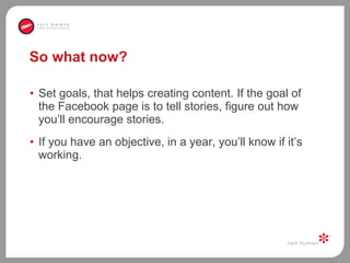 So what now?  Set goals, that helps creating content. If the goal of the Facebook page is to tell stories, figure out how you’ll encourage stories.  If you have an objective, in a year, you’ll know if it’s working.  