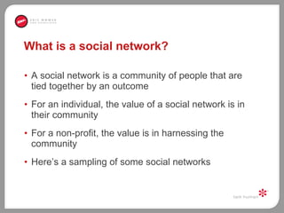 What is a social network? A social network is a community of people that are tied together by an outcome  For an individual, the value of a social network is in their community For a non-profit, the value is in harnessing the community  Here’s a sampling of some social networks 