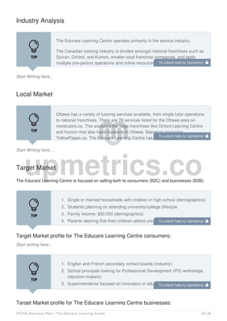 Industry Analysis
Start Writing here...
The Educare Learning Centre operates primarily in the service industry.
The Canadian tutoring industry is divided amongst national franchises such as
Sylvan, Oxford, and Kumon, smaller local franchise companies, and lastly
multiple one-person operations and online resources. This divergent make-up
coupled with a lack of government regulation has created a low barrier to entry.
Local Market
Start Writing here...
Ottawa has a variety of tutoring services available, from single tutor operations
to national franchises. There are 78 services listed for the Ottawa area on
moretutors.ca. This excludes the large franchises like Oxford Learning Centre
and Kumon that also have locations in Ottawa. Based on reviewing
YellowPages.ca, The Educare Learning Centre has determined there are
Target Market
The Educare Learning Centre is focused on selling both to consumers (B2C) and businesses (B2B).
Target Market profile for The Educare Learning Centre consumers:
Start writing here...
1. Single or married households with children in high school (demographics)
2. Students planning on attending university/college (lifestyle
3. Family income: $50,000 (demographics)
4. Parents desiring that their children attend university/college (lifestyle)
Target Market profile for The Educare Learning Centre businesses:
1. English and French secondary school boards (industry)
2. School principals looking for Professional Development (PD) workshops
(decision-makers)
3. Superintendents focused on innovation in education (decision-makers)
4. Schools invested in finding ways to support student success
To unlock help try Upmetrics! 
To unlock help try Upmetrics! 
To unlock help try Upmetrics! 
To unlock help try Upmetrics! 
[YEAR] Business Plan | The Educare Learning Center 10 / 29
 