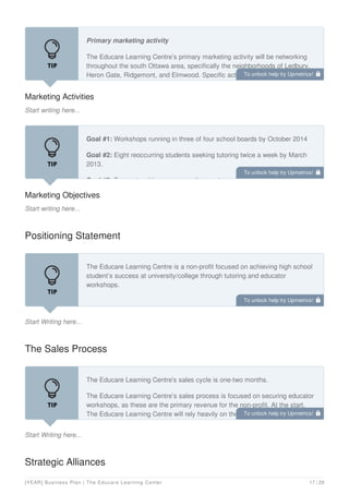 Marketing Activities
Start writing here...
Primary marketing activity
The Educare Learning Centre’s primary marketing activity will be networking
throughout the south Ottawa area, specifically the neighborhoods of Ledbury,
Heron Gate, Ridgemont, and Elmwood. Specific activities include events
hosted at Hub Ottawa, high school student information sessions, and parent
Marketing Objectives
Start writing here...
Goal #1: Workshops running in three of four school boards by October 2014
Goal #2: Eight reoccurring students seeking tutoring twice a week by March
2013.
Goal #3: Four networking or community events a month.
Positioning Statement
Start Writing here...
The Educare Learning Centre is a non-profit focused on achieving high school
student’s success at university/college through tutoring and educator
workshops.
The Sales Process
Start Writing here...
The Educare Learning Centre's sales cycle is one-two months.
The Educare Learning Centre’s sales process is focused on securing educator
workshops, as these are the primary revenue for the non-profit. At the start,
The Educare Learning Centre will rely heavily on the network of its full-time
board member, Mr. Zao.
Strategic Alliances
To unlock help try Upmetrics! 
To unlock help try Upmetrics! 
To unlock help try Upmetrics! 
To unlock help try Upmetrics! 
[YEAR] Business Plan | The Educare Learning Center 17 / 29
 