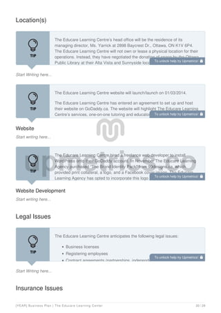 Location(s)
Start Writing here...
The Educare Learning Centre’s head office will be the residence of its
managing director, Ms. Yarrick at 2898 Baycrest Dr., Ottawa, ON K1V 6P4.
The Educare Learning Centre will not own or lease a physical location for their
operations. Instead, they have negotiated the donation of space by the Ottawa
Public Library at their Alta Vista and Sunnyside locations. St. Patrick’s
Website
Start writing here...
The Educare Learning Centre website will launch/launch on 01/03/2014.
The Educare Learning Centre has entered an agreement to set up and host
their website on GoDaddy.ca. The website will highlight The Educare Learning
Centre’s services, one-on-one tutoring and educator workshops, and its board
of directors. The strategy is to create awareness of and credibility for The
Website Development
Start writing here...
The Educare Learning Centre hired a freelance web developer to install
WordPress onto their GoDaddy account. In November The Educare Learning
Agency purchased “The Brand Identity Pack” from 99designs.ca, which
provided print collateral, a logo, and a Facebook cover image. The Educare
Learning Agency has opted to incorporate this logo with a free WordPress
Legal Issues
Start Writing here...
The Educare Learning Centre anticipates the following legal issues:
Business licenses
Registering employees
Contract agreements (partnerships, independent contractors, etc.)
Insurance Issues
To unlock help try Upmetrics! 
To unlock help try Upmetrics! 
To unlock help try Upmetrics! 
To unlock help try Upmetrics! 
[YEAR] Business Plan | The Educare Learning Center 20 / 29
 