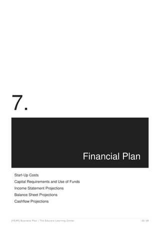 7.
Financial Plan
Start-Up Costs
Capital Requirements and Use of Funds
Income Statement Projections
Balance Sheet Projections
Cashflow Projections
[YEAR] Business Plan | The Educare Learning Center 23 / 29
 