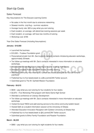 Start-Up Costs
Sales Forecast
Key Assumptions for The Educare Learning Centre
No sales in the first month due to extensive networking
Slowest months: July/Aug – summer vacations
Average hourly rate: $20 or pay-what-you-can tutoring
Each student, on average, will attend two tutoring sessions per week
Each student, on average, will have two months of tutoring
Workshop cost: $795
Year One Sales Forecast (Including Assumptions)
January - $10,000
Launched the business
$10,000 – Trudeau Foundation grant
Personalized emails from Mr. Zao to priority network contacts introducing educator workshops,
approximately 25/week.
Ten follow up meetings with Mr. Zao’s contacts interested in more information on educator
workshops.
Attended the “Brown Bag Lunch: Learning is for Life” event at Hub Ottawa
Attended Canadian Public Education Society monthly meeting
Attended Community Hub meeting for Conseil des écoles publiques de l'Est de l'Ontario
(CEPEO)
Published four to five tweets/week to a @LLcentreCAN Twitter account.
Submitted grant to The W. Garfield Weston Foundation.
February - $4,615
$640 – pay-what-you-can tutoring for four students for four weeks
$3,975 – Five Workshop Pilot program with Notre Dame High School
Attended a conference on Literacy Development
Ten follow up meetings with Mr. Zao’s contacts interested in more information on educator
workshops
Visited the local YMCA and add tutoring service to the online community bulletin board
Hosted Q&A at a student information session at the University of Ottawa
Attended Education Innovation Reception with Carleton University at Ottawa Hub
Published four to five tweets/week to @LLcentreCAN Twitter account.
Submitted grants to Birks Family Foundation and Roaster Foundation.
March - $6,525
$960 – pay-what-you-can tutoring for eight students for four weeks
[YEAR] Business Plan | The Educare Learning Center 24 / 29
 