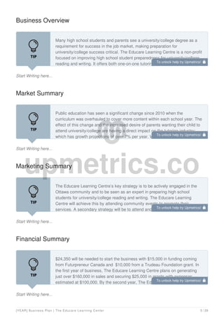 Business Overview
Start Writing here...
Many high school students and parents see a university/college degree as a
requirement for success in the job market, making preparation for
university/college success critical. The Educare Learning Centre is a non-profit
focused on improving high school student preparedness for university/college
reading and writing. It offers both one-on-one tutoring services and educator
Market Summary
Start Writing here...
Public education has seen a significant change since 2010 when the
curriculum was overhauled to cover more content within each school year. The
effect of this change and the increased desire of parents wanting their child to
attend university/college are having a direct impact on the tutoring industry;
which has growth projections of over 7% per year. With the demand for tutoring
Marketing Summary
Start Writing here...
The Educare Learning Centre’s key strategy is to be actively engaged in the
Ottawa community and to be seen as an expert in preparing high school
students for university/college reading and writing. The Educare Learning
Centre will achieve this by attending community events to promote their
services. A secondary strategy will be to attend and present at educator
Financial Summary
Start Writing here...
$24,350 will be needed to start the business with $15,000 in funding coming
from Futurpreneur Canada and $10,000 from a Trudeau Foundation grant. In
the first year of business, The Educare Learning Centre plans on generating
just over $160,000 in sales and securing $25,000 in grants with expenses
estimated at $100,000. By the second year, The Educare Learning Centre
To unlock help try Upmetrics! 
To unlock help try Upmetrics! 
To unlock help try Upmetrics! 
To unlock help try Upmetrics! 
[YEAR] Business Plan | The Educare Learning Center 5 / 29
 