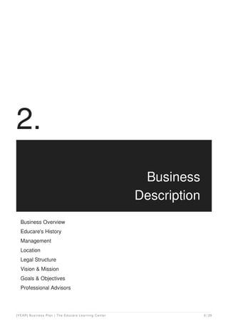 2.
Business
Description
Business Overview
Educare's History
Management
Location
Legal Structure
Vision & Mission
Goals & Objectives
Professional Advisors
[YEAR] Business Plan | The Educare Learning Center 6 / 29
 
