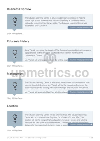Business Overview
Start Writing here...
The Educare Learning Centre is a tutoring company dedicated to helping
launch high school students on a successful journey at university and/or
college by improving their literacy skills. The Educare Learning Centre was
established on 01/01/2014.
The Educare Learning Centre is a bilingual service non-profit focused on high
Educare's History
Start Writing here...
Jerry Yarrick conceived the launch of The Educare Learning Centre three years
ago prompted by the struggles she faced in her first few months at the
University of Ottawa.
Ms. Yarrick felt unprepared to meet the writing requirements of her courses and
sought out a teaching assistant to provide tutoring services. Throughout her
Management
Start Writing here...
The Educare Learning Centre is a federally incorporated non-profit with a four-
member board of directors. Ms. Yarrick will be the managing director on the
board responsible for running educator workshops and volunteer recruitment.
Ms. Yarrick will work with Max Zao, a full-time board member of The Educare
Learning Centre. Mr. Zao will be responsible for business development and a
Location
Start Writing here...
The Educare Learning Centre will be a home office. The Educare Learning
Centre will be located at 2898 Baycrest Dr., Ottawa, ON K1V 6P4. This
location will be the non-profit’s headquarters, however, one-on-one tutoring
sessions will take place at donated venues. The venues secured are walking
distance for the majority of students, close to a number of schools, and easily
To unlock help try Upmetrics! 
To unlock help try Upmetrics! 
To unlock help try Upmetrics! 
To unlock help try Upmetrics! 
[YEAR] Business Plan | The Educare Learning Center 7 / 29
 