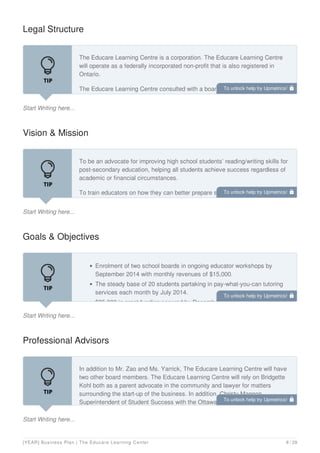 Legal Structure
Start Writing here...
The Educare Learning Centre is a corporation. The Educare Learning Centre
will operate as a federally incorporated non-profit that is also registered in
Ontario.
The Educare Learning Centre consulted with a board member, Bridgette Kohl,
a local corporate lawyer before deciding to incorporate. It was decided that The
Vision & Mission
Start Writing here...
To be an advocate for improving high school students’ reading/writing skills for
post-secondary education, helping all students achieve success regardless of
academic or financial circumstances.
To train educators on how they can better prepare students for post-secondary
success while providing one-on-one reading and writing tutoring that inspires
Goals & Objectives
Start Writing here...
Enrolment of two school boards in ongoing educator workshops by
September 2014 with monthly revenues of $15,000.
The steady base of 20 students partaking in pay-what-you-can tutoring
services each month by July 2014.
$25,000 in grant funding secured by December 2014.
Professional Advisors
Start Writing here...
In addition to Mr. Zao and Ms. Yarrick, The Educare Learning Centre will have
two other board members. The Educare Learning Centre will rely on Bridgette
Kohl both as a parent advocate in the community and lawyer for matters
surrounding the start-up of the business. In addition, Christy Mannon,
Superintendent of Student Success with the Ottawa Catholic School Board will
To unlock help try Upmetrics! 
To unlock help try Upmetrics! 
To unlock help try Upmetrics! 
To unlock help try Upmetrics! 
[YEAR] Business Plan | The Educare Learning Center 8 / 29
 