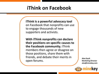 iThink on Facebook

iThink is a powerful advocacy tool
on Facebook that nonprofits can use
to engage thousands of new
supporters and activists.

With iThink nonprofits can declare
their positions on specific causes to
the Facebook community. iThink
members then agree or disagree on
those positions, share them with
friends, and debate their merits in     Alex Gault
open forums.                            Marketing Director
                                        alex@minekey.com