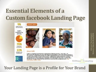 Essential Elements of a
Custom facebook Landing Page




                                                     Visit us at The Fundraiser's
                                                Resource: http://on.fb.me/fZjYlA
Your Landing Page is a Profile for Your Brand
 