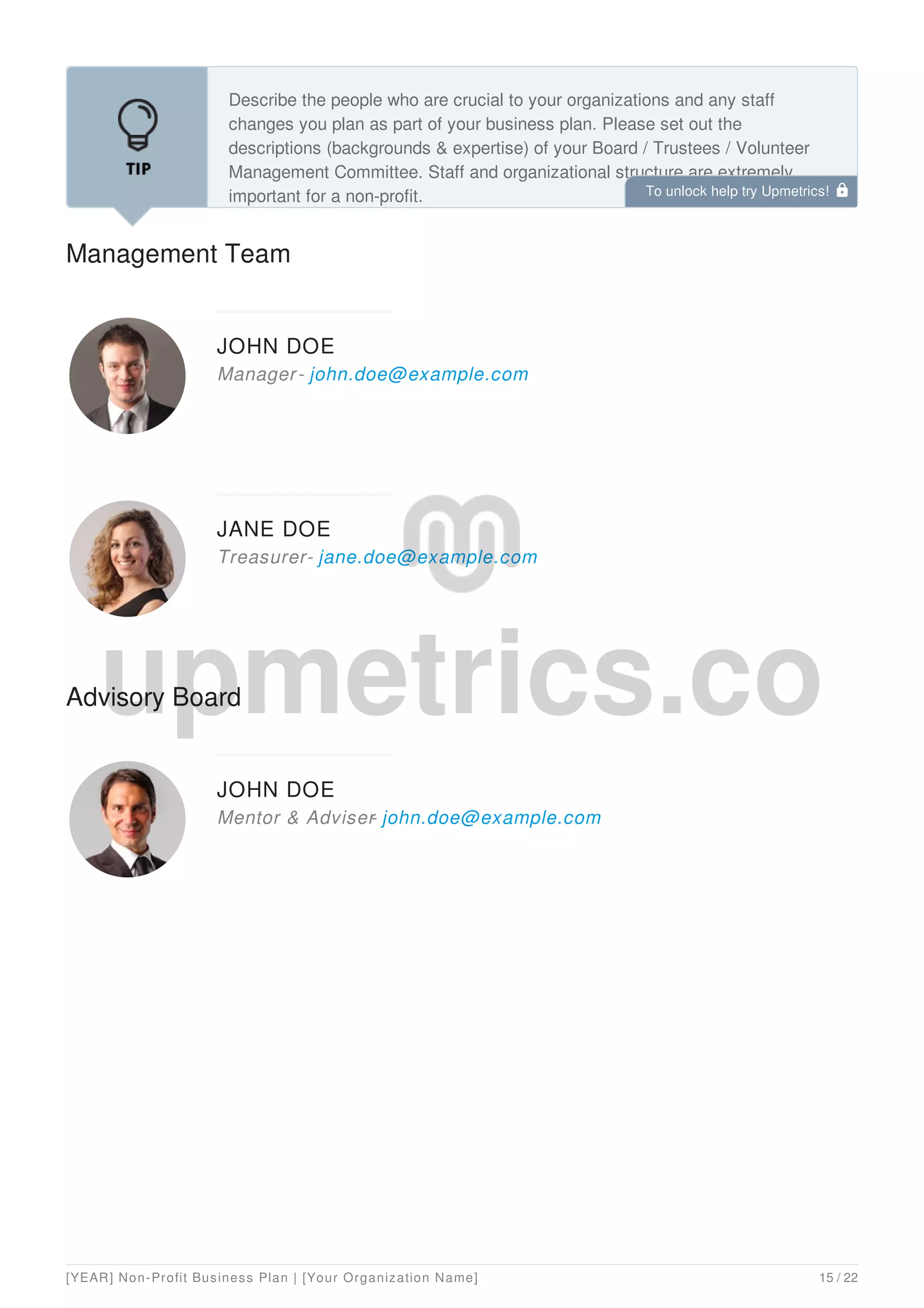 Management Team
Describe the people who are crucial to your organizations and any staff
changes you plan as part of your business plan. Please set out the
descriptions (backgrounds & expertise) of your Board / Trustees / Volunteer
Management Committee. Staff and organizational structure are extremely
important for a non-profit.
JOHN DOE
Manager- john.doe@example.com
JANE DOE
Treasurer- jane.doe@example.com
Advisory Board
JOHN DOE
Mentor & Adviser
- john.doe@example.com
To unlock help try Upmetrics! 
[YEAR] Non-Profit Business Plan | [Your Organization Name] 15 / 22
 
