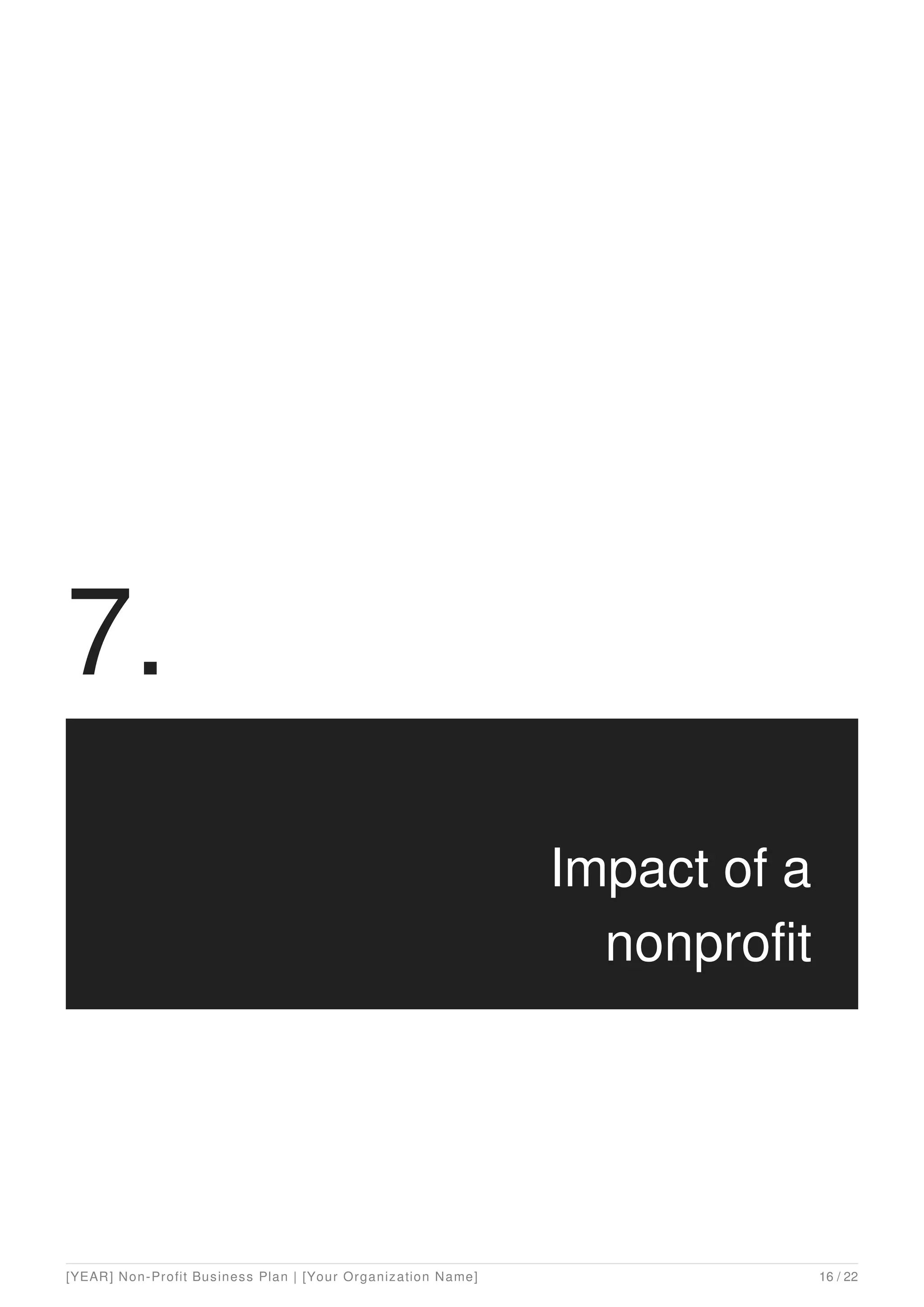7.
Impact of a
nonprofit
[YEAR] Non-Profit Business Plan | [Your Organization Name] 16 / 22
 