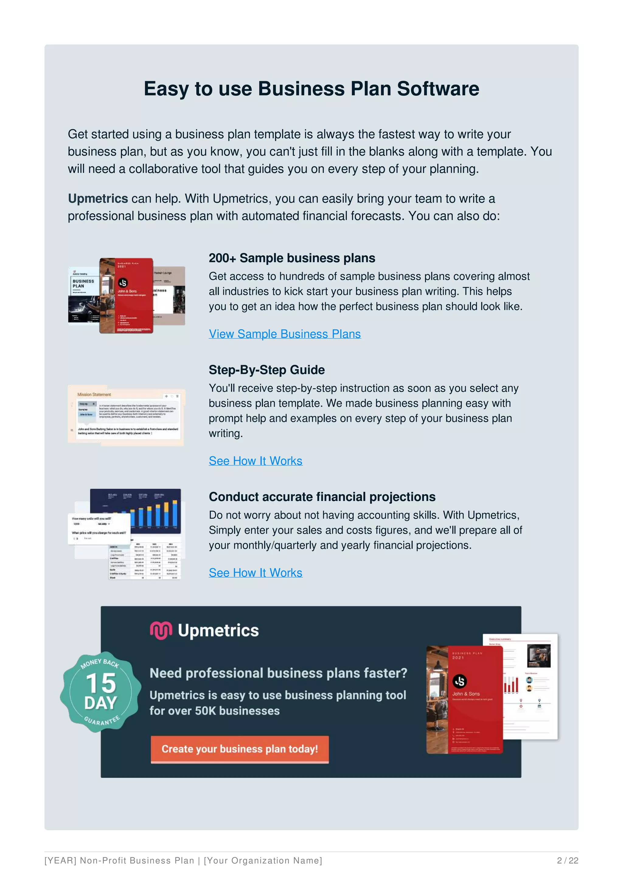 Easy to use Business Plan Software
Get started using a business plan template is always the fastest way to write your
business plan, but as you know, you can't just fill in the blanks along with a template. You
will need a collaborative tool that guides you on every step of your planning.
Upmetrics can help. With Upmetrics, you can easily bring your team to write a
professional business plan with automated financial forecasts. You can also do:
200+ Sample business plans
Get access to hundreds of sample business plans covering almost
all industries to kick start your business plan writing. This helps
you to get an idea how the perfect business plan should look like.
View Sample Business Plans
Step-By-Step Guide
You'll receive step-by-step instruction as soon as you select any
business plan template. We made business planning easy with
prompt help and examples on every step of your business plan
writing.
See How It Works
Conduct accurate financial projections
Do not worry about not having accounting skills. With Upmetrics,
Simply enter your sales and costs figures, and we'll prepare all of
your monthly/quarterly and yearly financial projections.
See How It Works
[YEAR] Non-Profit Business Plan | [Your Organization Name] 2 / 22
 