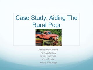 Case Study: Aiding The
     Rural Poor


        Ashley MacDonald
          Kathryn Gillroy
         Tayler Sherman
           Kyra Frosini
         Ashley Vosburgh
 