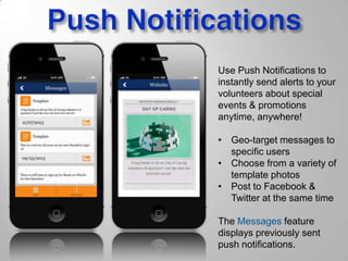 Use Push Notifications to
instantly send alerts to your
volunteers about special
events & promotions
anytime, anywhere!
• Geo-target messages to
specific users
• Choose from a variety of
template photos
• Post to Facebook &
Twitter at the same time
The Messages feature
displays previously sent
push notifications.
 