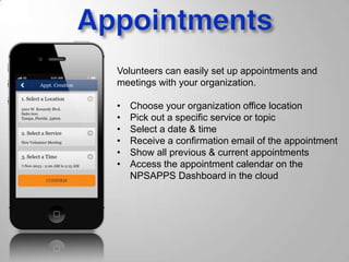 Volunteers can easily set up appointments and
meetings with your organization.
• Choose your organization office location
• Pick out a specific service or topic
• Select a date & time
• Receive a confirmation email of the appointment
• Show all previous & current appointments
• Access the appointment calendar on the
NPSAPPS Dashboard in the cloud
 