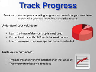 Track and measure your marketing progress and learn how your volunteers
interact with your app through our analytics reports.
Understand your volunteers:
• Learn the times of day your app is most used
• Find out which mobile platform is the most popular
• Learn how many times your app has been downloaded
Track your e-commerce:
• Track all the appointments and meetings that were set
• Track your organization’s donations
 