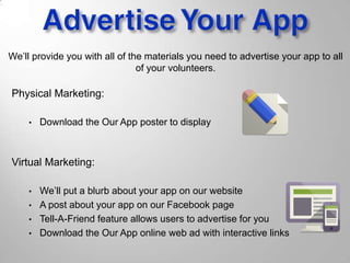We’ll provide you with all of the materials you need to advertise your app to all
of your volunteers.
Physical Marketing:
• Download the Our App poster to display
Virtual Marketing:
• We’ll put a blurb about your app on our website
• A post about your app on our Facebook page
• Tell-A-Friend feature allows users to advertise for you
• Download the Our App online web ad with interactive links
 