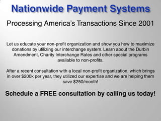 Let us educate your non-profit organization and show you how to maximize
donations by utilizing our interchange system. Learn about the Durbin
Amendment, Charity Interchange Rates and other special programs
available to non-profits.
After a recent consultation with a local non-profit organization, which brings
in over $200k per year, they utilized our expertise and we are helping them
save $250/month!
Schedule a FREE consultation by calling us today!
Processing America’s Transactions Since 2001
 