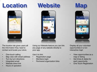 The location tab gives users all
the information they need to
contact and locate your store.
• One-touch calling
• Map view with street address
• Turn by turn directions
• Integrated email
• Website direct link
• Hours of operation
Using our Website feature you can link
any page of any website directly to
your app.
Use it to link:
• Registration page
• Members login
• Partnered organization links
Display all your volunteer
opportunities in a fun
interactive map!
• View opportunities as a
map or listing
• Get times & dates for
each opportunity
• One Touch Registration
 